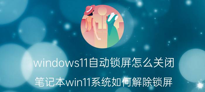 windows11自动锁屏怎么关闭 笔记本win11系统如何解除锁屏？